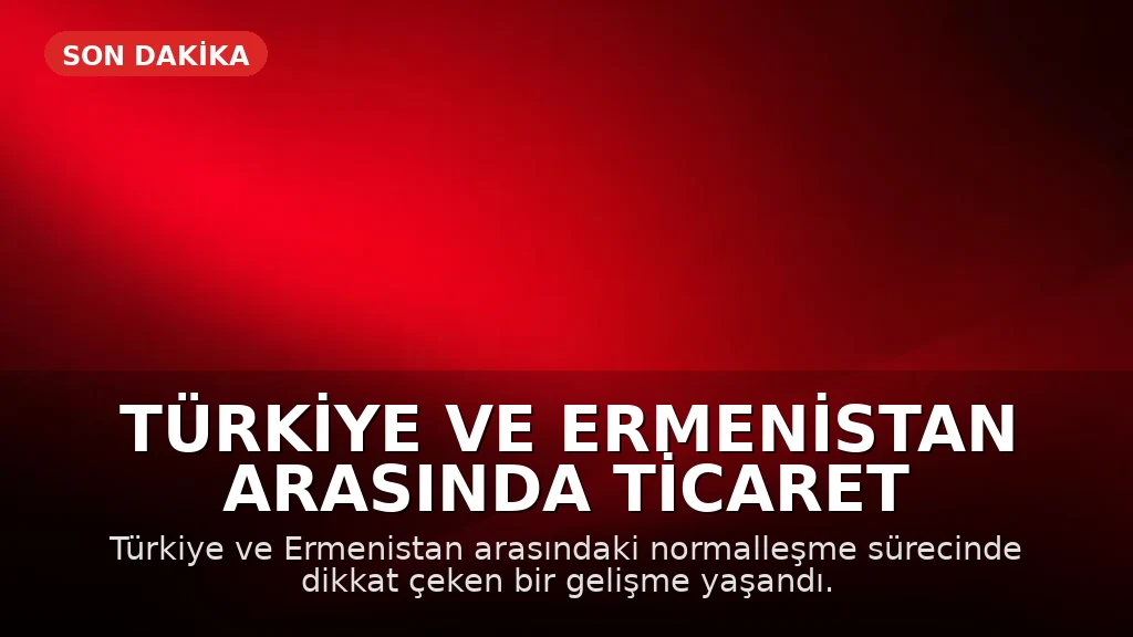 Türkiye ve Ermenistan Arasında Ticaret Hazırlıkları Tamamlandı